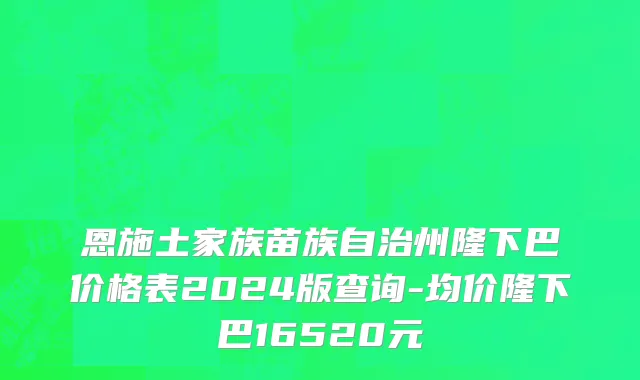 恩施土家族苗族自治州隆下巴价格表2024版查询-均价隆下巴16520元