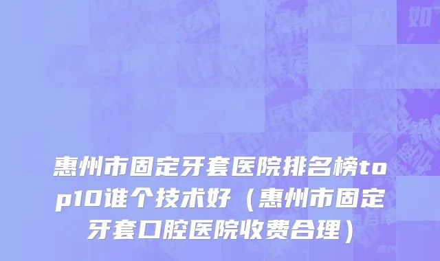 惠州市固定牙套医院排名榜top10谁个技术好（惠州市固定牙套口腔医院收费合理）
