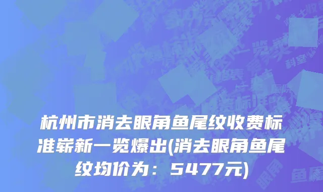 杭州市消去眼角鱼尾纹收费标准崭新一览爆出(消去眼角鱼尾纹均价为：5477元)