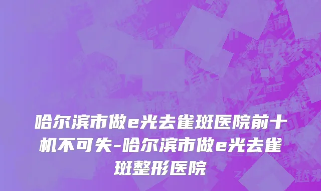 哈尔滨市做e光去雀斑医院前十机不可失-哈尔滨市做e光去雀斑整形医院