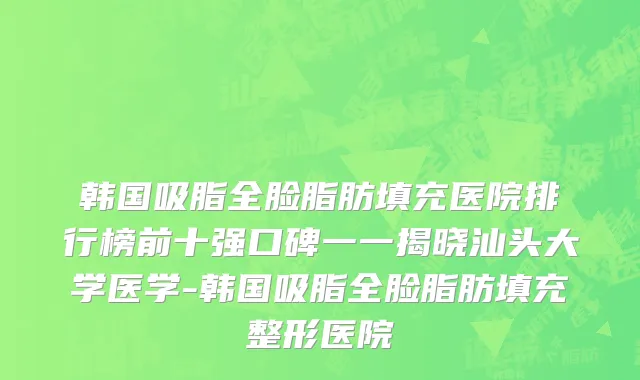 韩国吸脂全脸脂肪填充医院排行榜前十强口碑一一揭晓汕头大学医学-韩国吸脂全脸脂肪填充整形医院