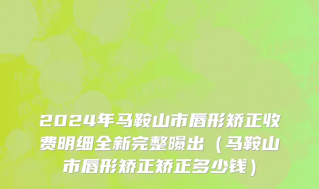 2024年马鞍山市唇形矫正收费明细全新完整曝出（马鞍山市唇形矫正矫正多少钱）