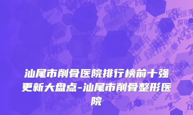 汕尾市削骨医院排行榜前十强更新大盘点-汕尾市削骨整形医院