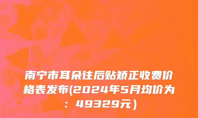 南宁市耳朵往后贴矫正收费价格表发布(2024年5月均价为：49329元）