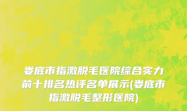 娄底市指激脱毛医院综合实力前十排名热评名单展示(娄底市指激脱毛整形医院)