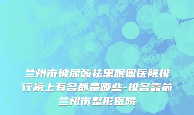 兰州市玻尿酸祛黑眼圈医院排行榜上有名都是哪些-排名靠前兰州市整形医院