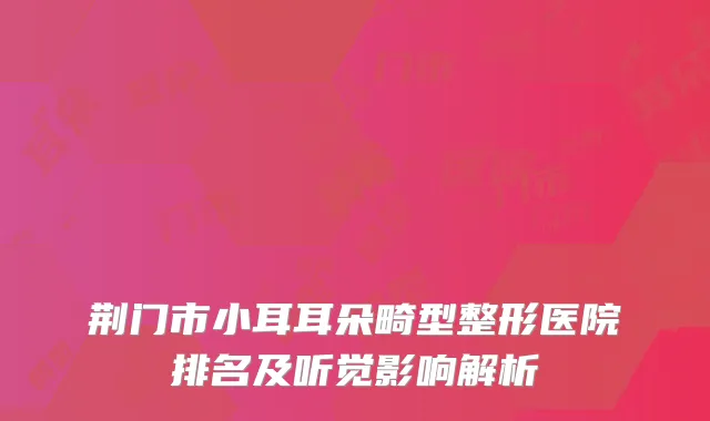 荆门市小耳耳朵畸型整形医院排名及听觉影响解析