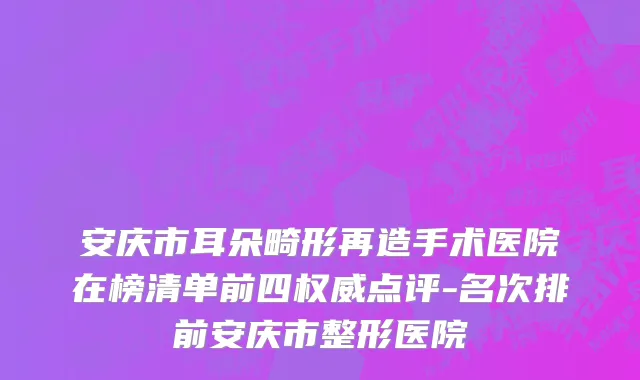 安庆市耳朵畸形再造手术医院在榜清单前四权威点评-名次排前安庆市整形医院