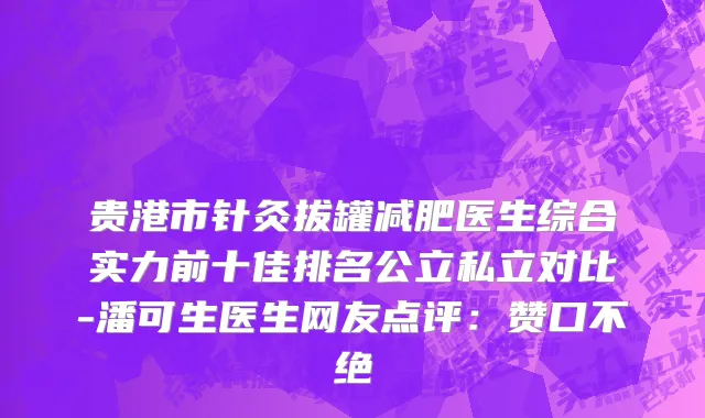 贵港市针灸拔罐减肥医生综合实力前十佳排名公立私立对比-潘可生医生网友点评：赞口不绝