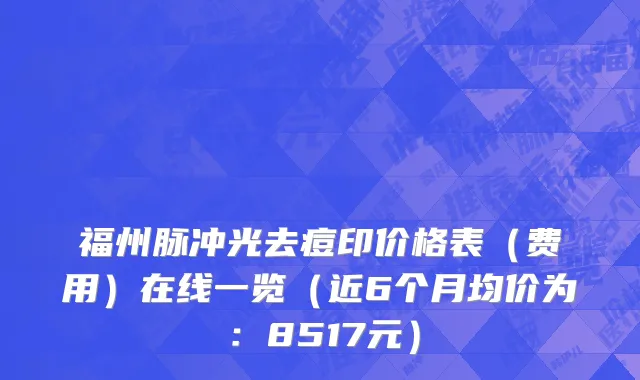 福州脉冲光去痘印价格表(费用)在线一览(近6个月均价为:8517元)