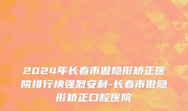 2024年长春市做隐形矫正医院排行榜强烈安利-长春市做隐形矫正口腔医院