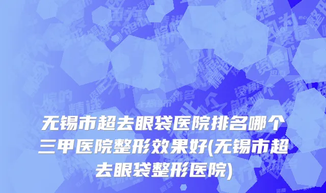 无锡市超去眼袋医院排名哪个三甲医院整形效果好(无锡市超去眼袋整形医院)