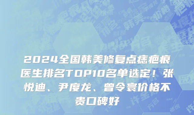 2024全国韩美修复点痣疤痕医生排名TOP10名单选定!张悦迪、尹度龙、曾令寰价格不贵口碑好