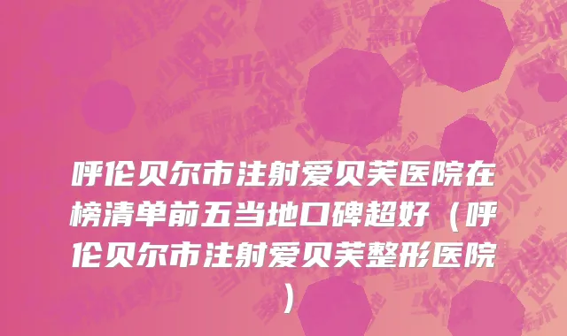 呼伦贝尔市注射爱贝芙医院在榜清单前五当地口碑超好（呼伦贝尔市注射爱贝芙整形医院）