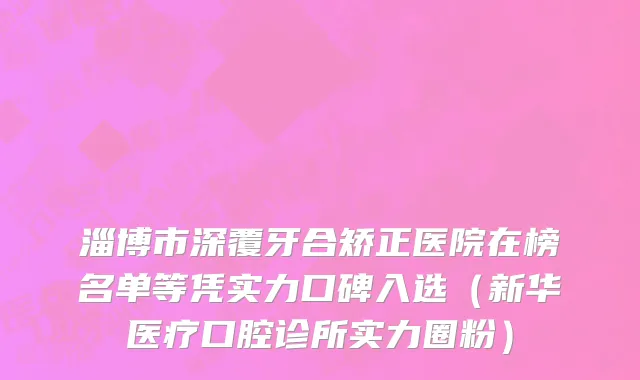 淄博市深覆牙合矫正医院在榜名单等凭实力口碑入选（新华医疗口腔诊所实力圈粉）