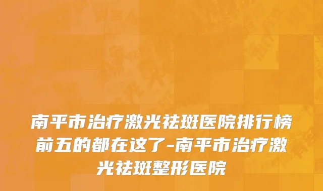 南平市治疗激光祛斑医院排行榜前五的都在这了-南平市治疗激光祛斑整形医院