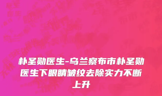 朴圣勋医生-乌兰察布市朴圣勋医生下眼睛皱纹去除实力不断上升