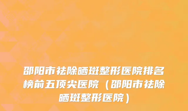邵阳市祛除晒斑整形医院排名榜前五顶尖医院（邵阳市祛除晒斑整形医院）