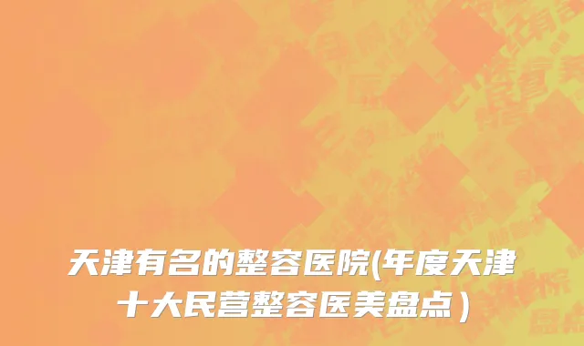 天津有名的整容医院(年度天津十大民营整容医美盘点）
