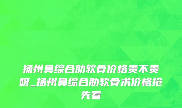 扬州鼻综合肋软骨价格贵不贵呀_扬州鼻综合肋软骨术价格抢先看