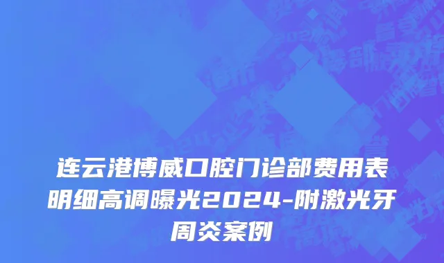 连云港博威口腔门诊部费用表明细高调曝光2024-附激光牙周炎案例