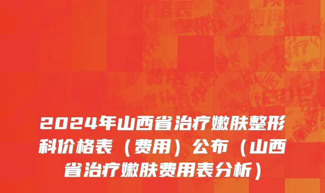 2024年山西省治疗嫩肤整形科价格表（费用）公布（山西省治疗嫩肤费用表分析）