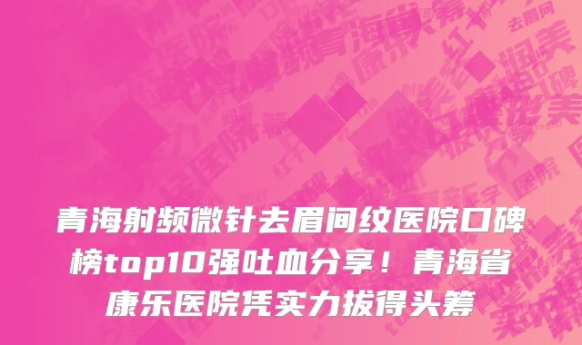 青海射频微针去眉间纹医院口碑榜top10强吐血分享!青海省康乐医院凭实力拔得头筹