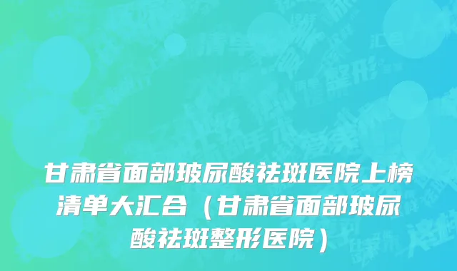 甘肃省面部玻尿酸祛斑医院上榜清单大汇合（甘肃省面部玻尿酸祛斑整形医院）