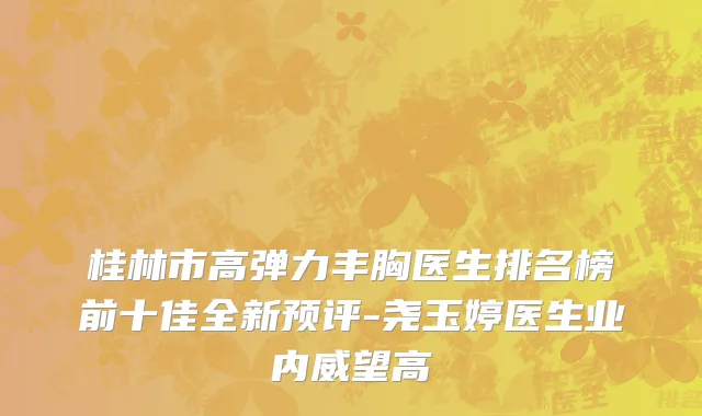 桂林市高弹力丰胸医生排名榜前十佳全新预评-尧玉婷医生业内威望高