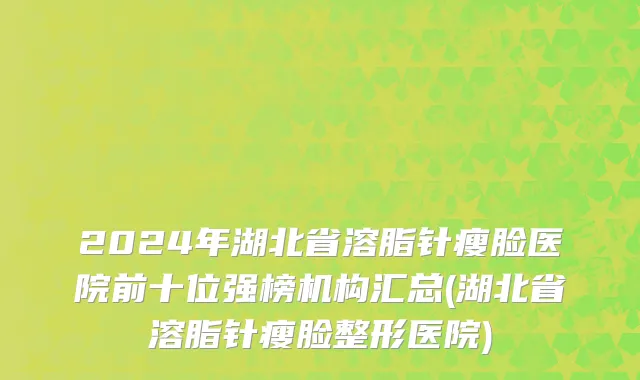 2024年湖北省溶脂针瘦脸医院前十位强榜机构汇总(湖北省溶脂针瘦脸整形医院)