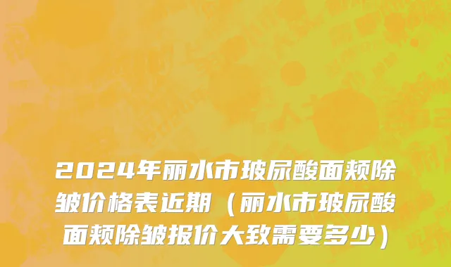 2024年丽水市玻尿酸面颊除皱价格表近期（丽水市玻尿酸面颊除皱报价大致需要多少）