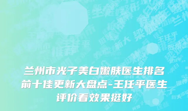 兰州市光子美白嫩肤医生排名前十佳更新大盘点-王任平医生评价看效果挺好