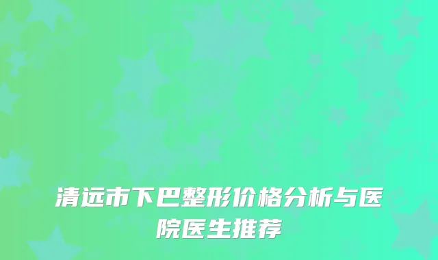 清远市下巴整形价格分析与医院医生推荐