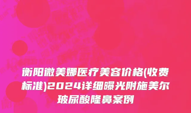 衡阳微美娜医疗美容价格(收费标准)2024详细曝光附施美尔玻尿酸隆鼻案例