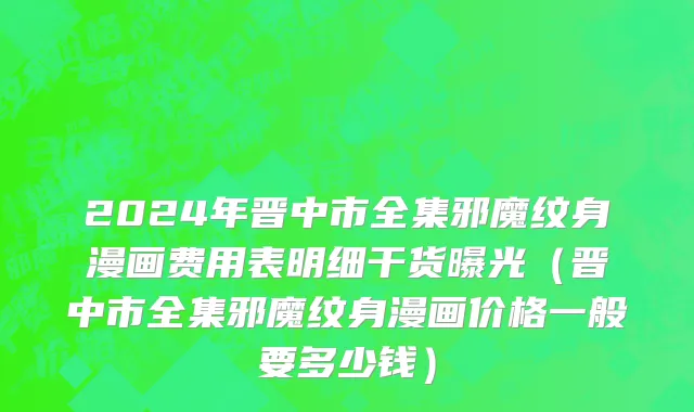 2024年晋中市全集邪魔纹身漫画费用表明细干货曝光（晋中市全集邪魔纹身漫画价格一般要多少钱）