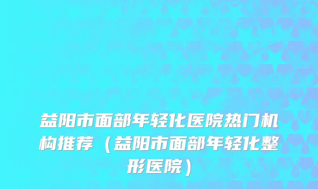 益阳市面部年轻化医院热门机构推荐（益阳市面部年轻化整形医院）
