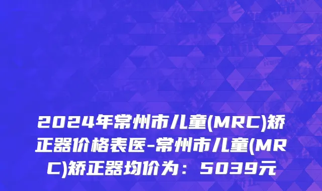 2024年常州市儿童(MRC)矫正器价格表医-常州市儿童(MRC)矫正器均价为：5039元