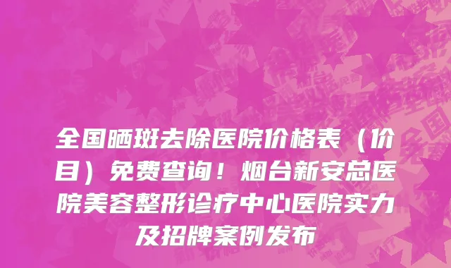 全国晒斑去除医院价格表(价目)免费查询!烟台新安总医院美容整形诊疗中心医院实力及招牌案例发布