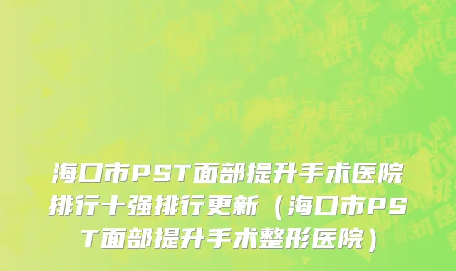 海口市PST面部提升手术医院排行十强排行更新（海口市PST面部提升手术整形医院）