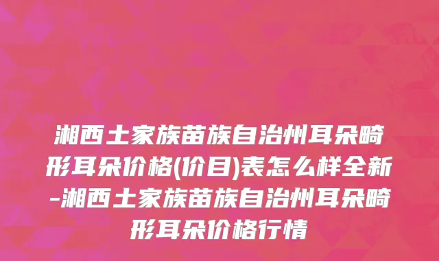 湘西土家族苗族自治州耳朵畸形耳朵价格(价目)表怎么样全新-湘西土家族苗族自治州耳朵畸形耳朵价格行情