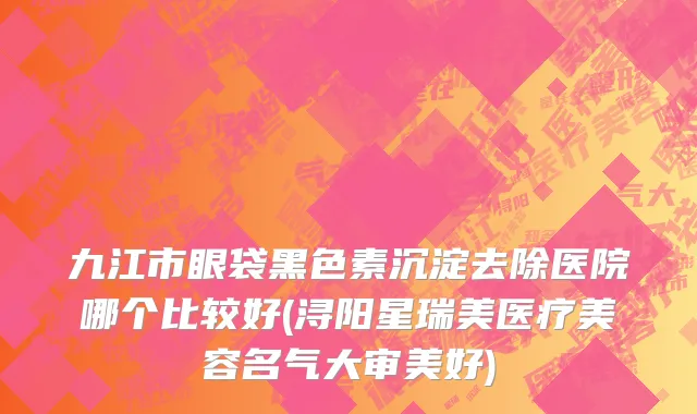 九江市眼袋黑色素沉淀去除医院哪个比较好(浔阳星瑞美医疗美容名气大审美好)