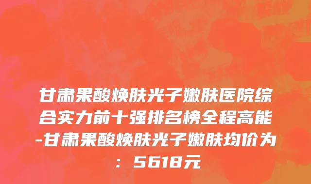 甘肃果酸焕肤光子嫩肤医院综合实力前十强排名榜全程高能-甘肃果酸焕肤光子嫩肤均价为:5618元