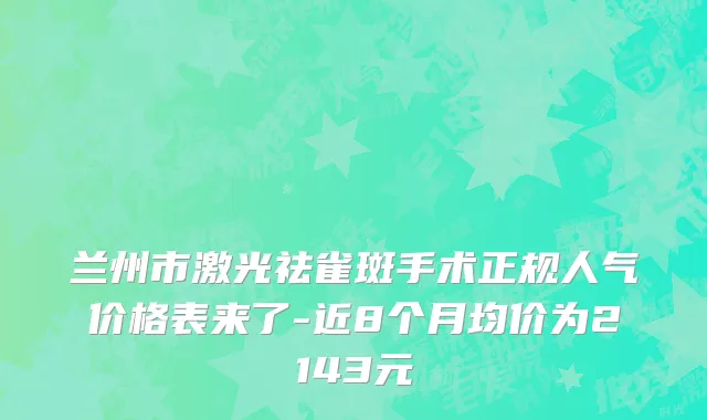 兰州市激光祛雀斑手术正规人气价格表来了-近8个月均价为2143元
