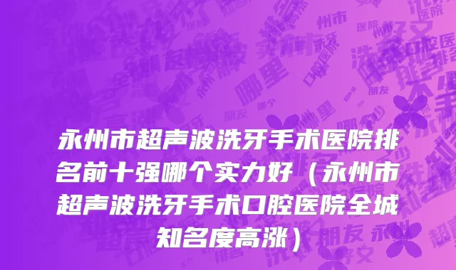 永州市超声波洗牙手术医院排名前十强哪个实力好（永州市超声波洗牙手术口腔医院全城知名度高涨）