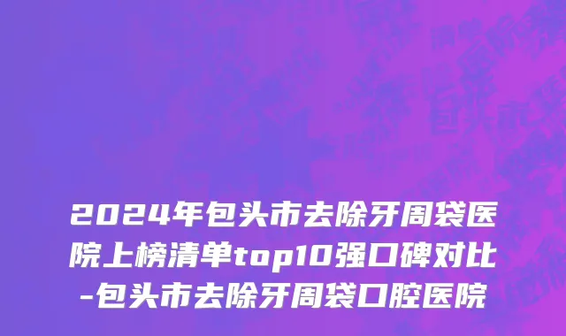 2024年包头市去除牙周袋医院上榜清单top10强口碑对比-包头市去除牙周袋口腔医院