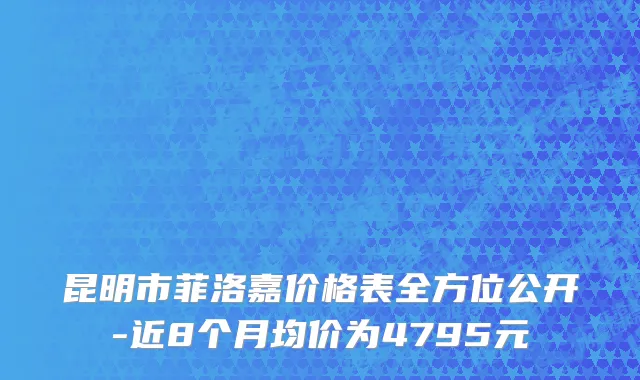 昆明市菲洛嘉价格表全方位公开-近8个月均价为4795元