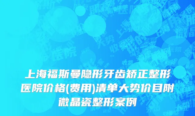 上海福斯曼隐形牙齿矫正整形医院价格(费用)清单大势价目附微晶瓷整形案例
