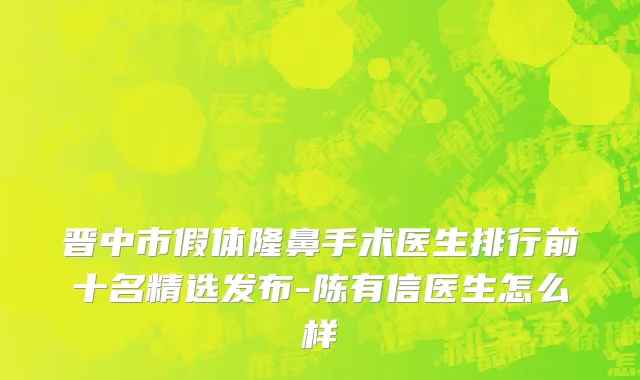 晋中市假体隆鼻手术医生排行前十名精选发布-陈有信医生怎么样