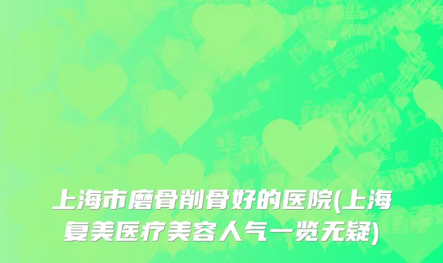 上海市磨骨削骨好的医院(上海复美医疗美容人气一览无疑)