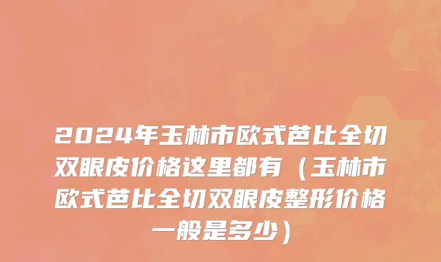 2024年玉林市欧式芭比全切双眼皮价格这里都有（玉林市欧式芭比全切双眼皮整形价格一般是多少）